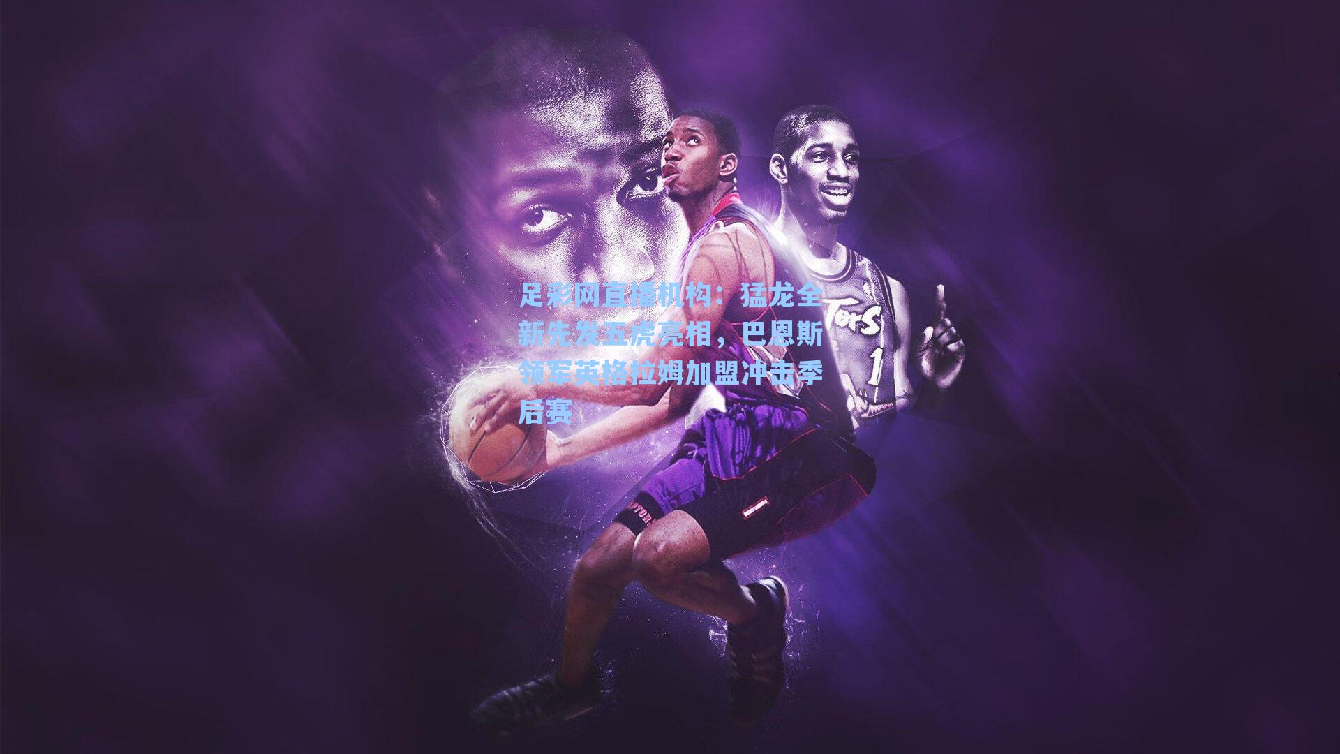 猛龙全新先发五虎亮相,巴恩斯领军英格拉姆加盟冲击季后赛